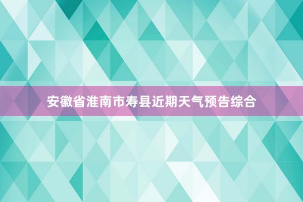 安徽省淮南市寿县近期天气预告综合